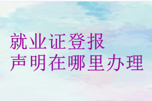 就業(yè)證登報(bào)聲明在哪里辦理