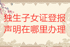 獨(dú)生子女證登報(bào)聲明在哪里辦理