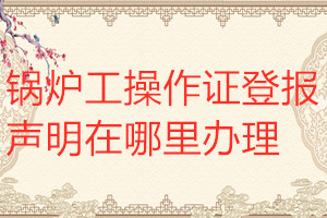 鍋爐工操作證登報聲明在哪里辦理
