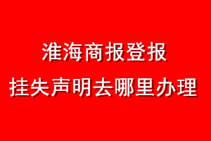 淮海商報(bào)登報(bào)掛失聲明去哪里辦理